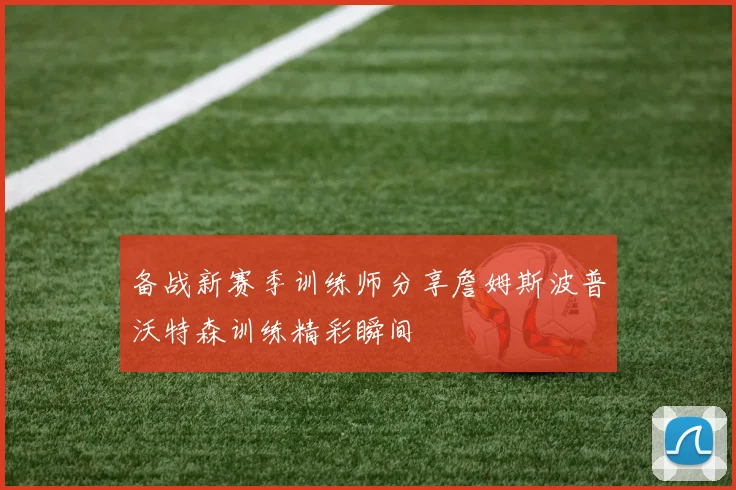 备战新赛季训练师分享詹姆斯波普沃特森训练精彩瞬间