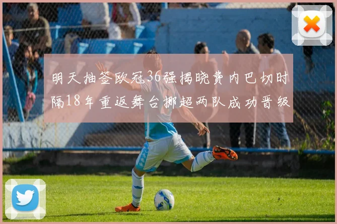 明天抽签欧冠36强揭晓费内巴切时隔18年重返舞台挪超两队成功晋级