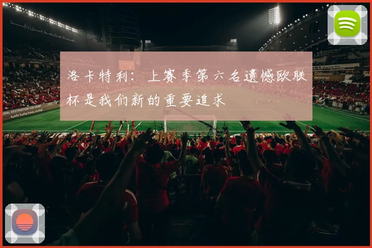 洛卡特利：上赛季第六名遗憾欧联杯是我们新的重要追求