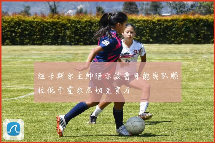 纽卡斯尔主帅暗示波普可能离队顺位低于霍尔尼切克贾万