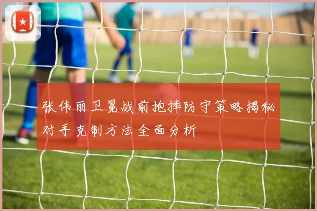 张伟丽卫冕战前抱摔防守策略揭秘对手克制方法全面分析
