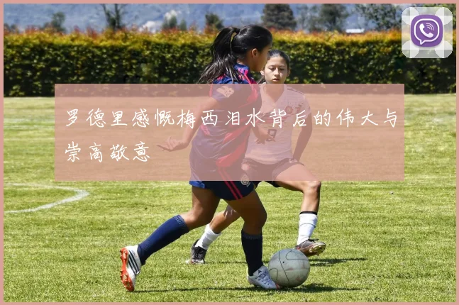 罗德里感慨梅西泪水背后的伟大与崇高敬意
