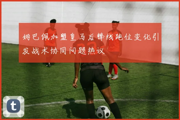 姆巴佩加盟皇马后锋线跑位变化引发战术协同问题热议