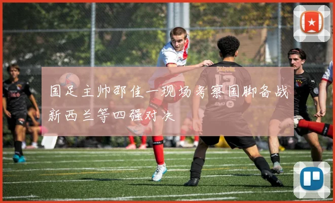 国足主帅邵佳一现场考察国脚备战新西兰等四强对决
