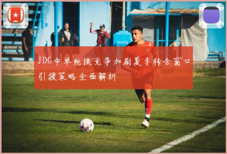 JDG中单轮换竞争加剧夏季转会窗口引援策略全面解析