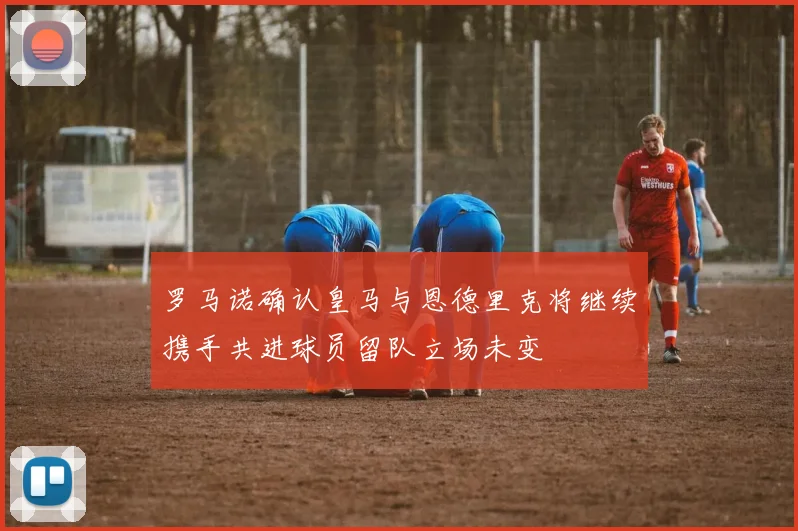 罗马诺确认皇马与恩德里克将继续携手共进球员留队立场未变