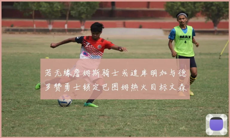 若无缘詹姆斯骑士或追库明加与德罗赞勇士锁定巴图姆热火目标文森特
