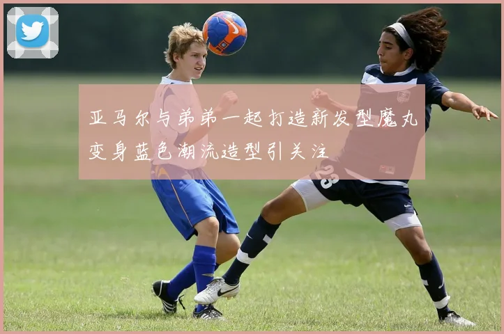 亚马尔与弟弟一起打造新发型魔丸变身蓝色潮流造型引关注